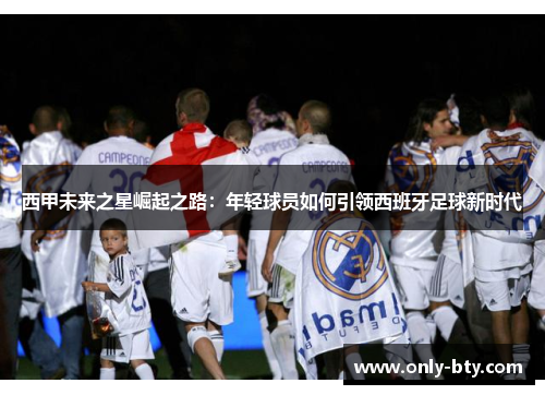 西甲未来之星崛起之路:年轻球员如何引领西班牙足球新时代 西甲未来之星崛起之路:年轻球员如何引领西班牙足球新时代
