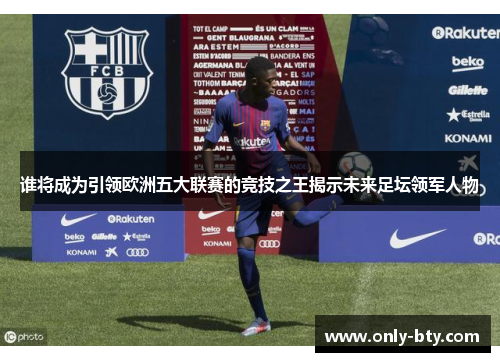 谁将成为引领欧洲五大联赛的竞技之王揭示未来足坛领军人物 谁将成为引领欧洲五大联赛的竞技之王揭示未来足坛领军人物