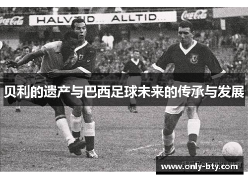 贝利的遗产与巴西足球未来的传承与发展 贝利的遗产与巴西足球未来的传承与发展