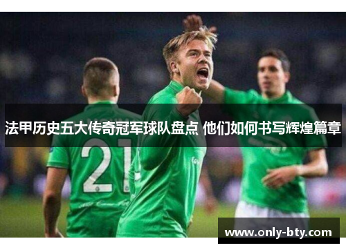 法甲历史五大传奇冠军球队盘点 他们如何书写辉煌篇章 法甲历史五大传奇冠军球队盘点 他们如何书写辉煌篇章